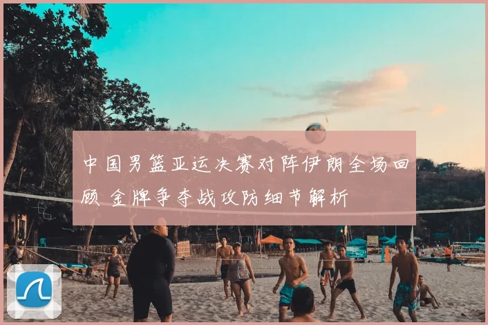 中国男篮亚运决赛对阵伊朗全场回顾 金牌争夺战攻防细节解析