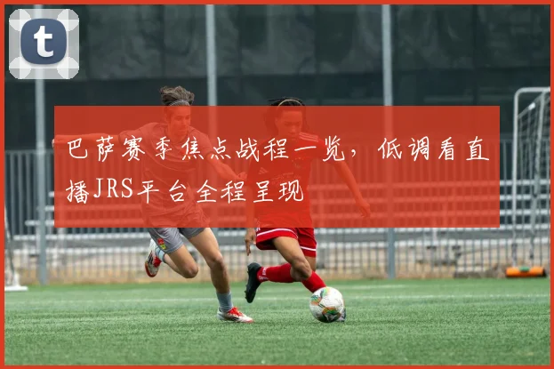 巴萨赛季焦点战程一览，低调看直播JRS平台全程呈现