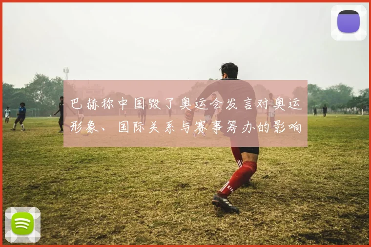 巴赫称中国毁了奥运会发言对奥运形象、国际关系与赛事筹办的影响解读