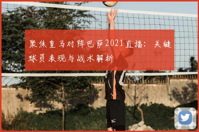 聚焦皇马对阵巴萨2021直播：关键球员表现与战术解析