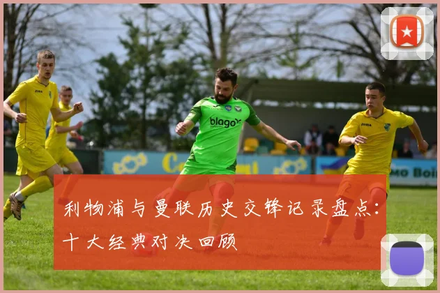 利物浦与曼联历史交锋记录盘点：十大经典对决回顾